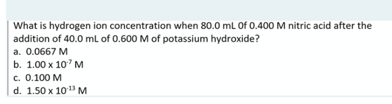What is hydrogen ion concentration when 80.0 mL of 0.400 M nitric acid after the
addition of 40.0 mL of 0.600 M of potassium hydroxide?
a. 0.0667 M
b. 1.00 x 107 M
c. 0.100 M
d. 1.50 x 10-13 M