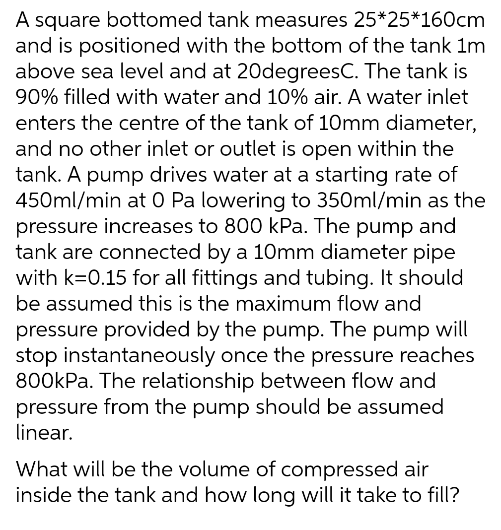 A square bottomed tank measures 25*25*160cm
and is positioned with the bottom of the tank 1m
above sea level and at 20degreesC. The tank is
90% filled with water and 10% air. A water inlet
enters the centre of the tank of 10mm diameter,
and no other inlet or outlet is open within the
tank. A pump drives water at a starting rate of
450ml/min at 0 Pa lowering to 350ml/min as the
pressure increases to 800 kPa. The pump and
tank are connected by a 10mm diameter pipe
with k=0.15 for all fittings and tubing. It should
be assumed this is the maximum flow and
pressure provided by the pump. The pump will
stop instantaneously once the pressure reaches
800kPa. The relationship between flow and
pressure from the pump should be assumed
linear.
What will be the volume of compressed air
inside the tank and how long will it take to fill?