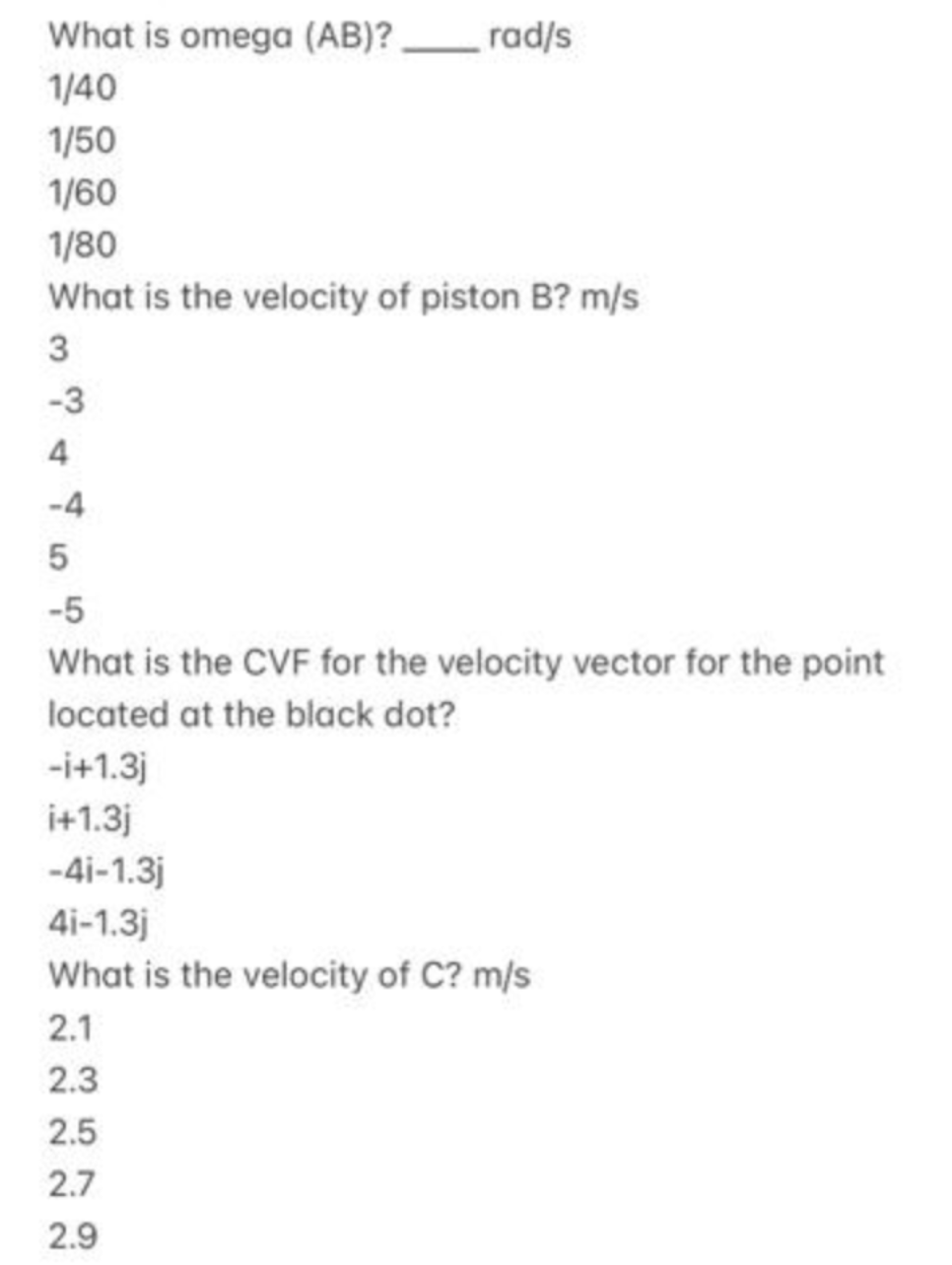 What is omega (AB)? rad/s
1/40
1/50
1/60
1/80
What is the velocity of piston B? m/s
3
-3
4
-4
5
-5
What is the CVF for the velocity vector for the point
located at the black dot?
-i+1.3j
i+1.3j
-4i-1.3j
4i-1.3j
What is the velocity of C? m/s
2.1
2.3
2.5
2.7
2.9