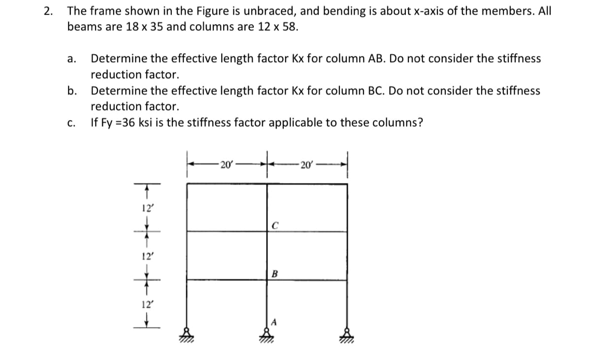 2. The frame shown in the Figure is unbraced, and bending is about x-axis of the members. All
beams are 18 x 35 and columns are 12 x 58.
а.
Determine the effective length factor Kx for column AB. Do not consider the stiffness
reduction factor.
b.
Determine the effective length factor Kx for column BC. Do not consider the stiffness
reduction factor.
C.
If Fy =36 ksi is the stiffness factor applicable to these columns?
20
20
12'
B
12'
