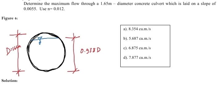 Determine the maximum flow through a 1.65m – diameter concrete culvert which is laid on a slope of
0.0055. Use n= 0.012.
Figure 4:
a). 8.354 cu.m./s
b). 5.687 cu.m./s
D-ugh
0.938 D
c). 6.875 cu.m./s
d). 7.877 cu.m./s
Solution:
