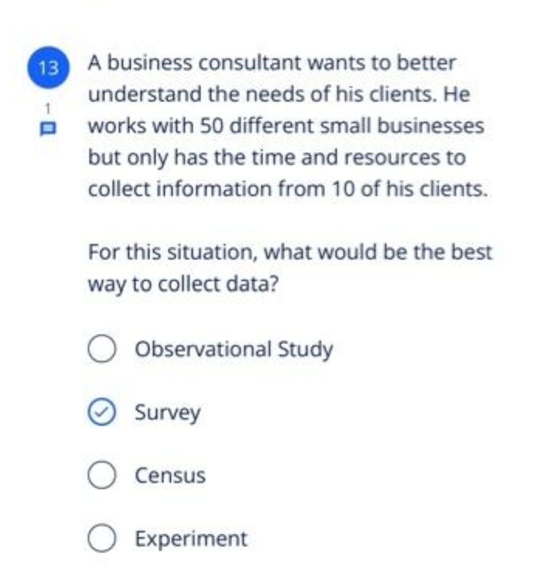 13
A business consultant wants to better
understand the needs of his clients. He
e works with 50 different small businesses
but only has the time and resources to
collect information from 10 of his clients.
For this situation, what would be the best
way to collect data?
Observational Study
Survey
Census
Experiment
