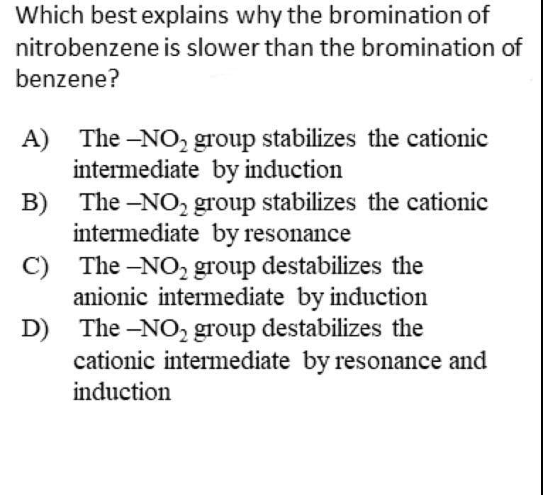 Which best explains why the bromination of
nitrobenzene is slower than the bromination of
benzene?
A)
B)
C)
D)
The -NO₂ group stabilizes the cationic
intermediate by induction
The -NO₂ group stabilizes the cationic
intermediate by resonance
The -NO₂ group destabilizes the
anionic intermediate by induction
The -NO₂ group destabilizes the
cationic intermediate by resonance and
induction