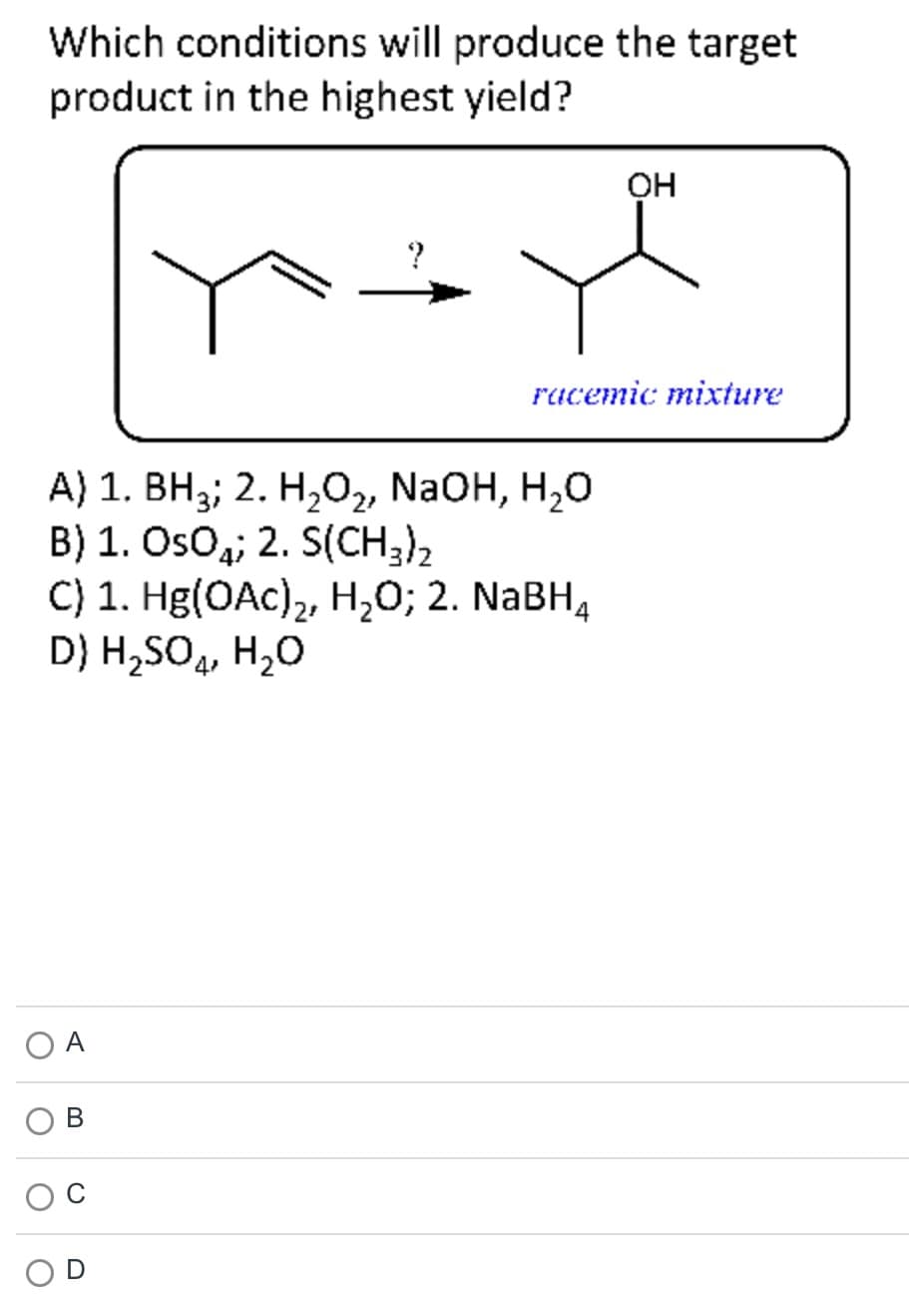 Which conditions will produce the target
product in the highest yield?
O
A) 1. BH3; 2. H₂O₂, NaOH, H₂O
B) 1. OsO; 2. S(CH3)2
C) 1. Hg(OAc)₂, H₂O; 2. NaBH4
D) H₂SO4, H₂O
A
?
B
OH
racemic mixture