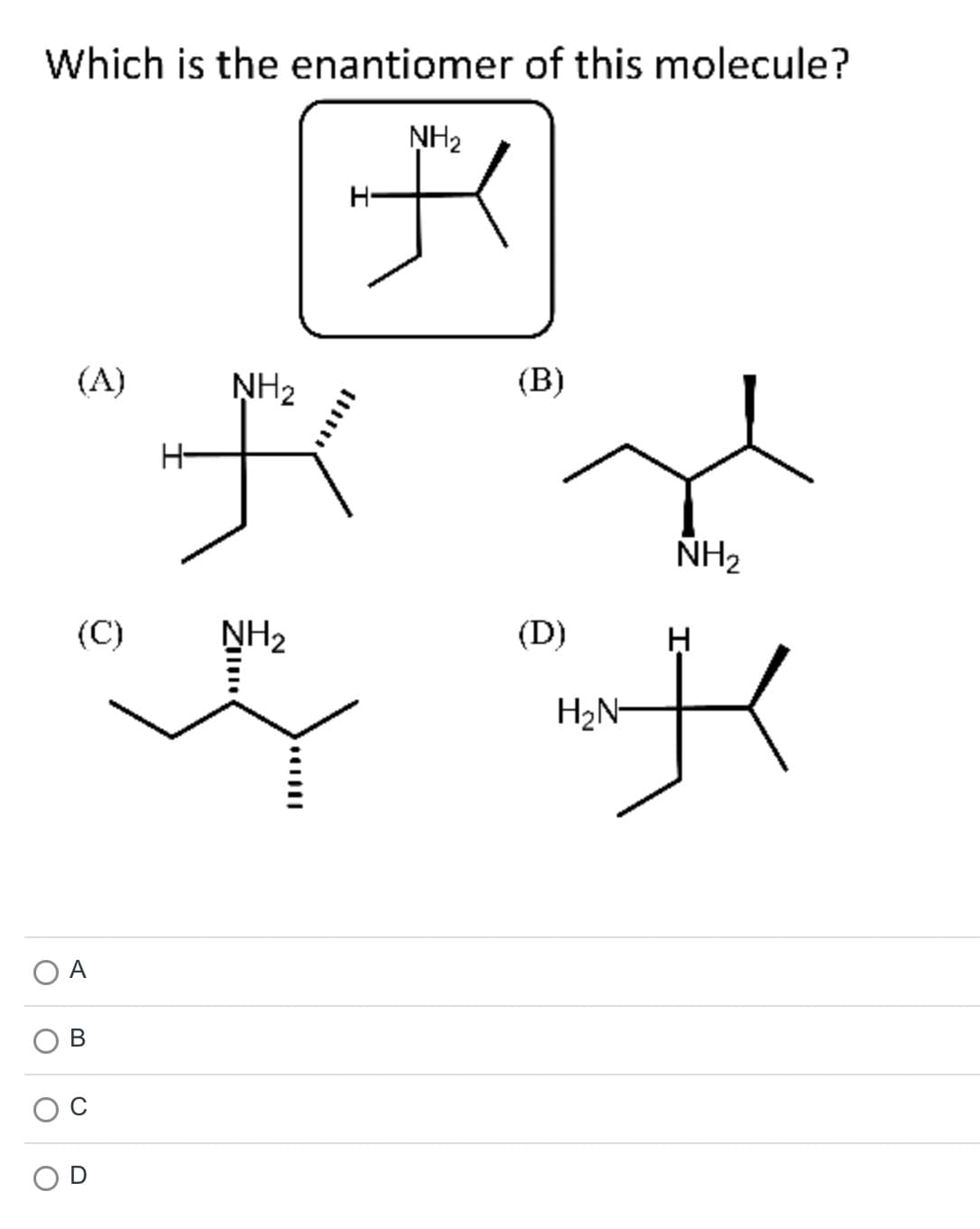 Which is the enantiomer of this molecule?
NH2
(A)
(C)
B
NH2
デ
NH2
H-
さ
NH,
(B)
(D)
H2N-
H
