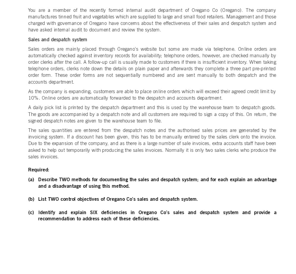 You are a member of the recently formed internal audit department of Oregano Co (Oregano). The company
manufactures tinned fruit and vegetables which are supplied to large and small food retailers. Management and those
charged with governance of Oregano have concems about the effectiveness of their sales and despatch system and
have asked internal audit to document and review the system.
Sales and despatch system
Sales orders are mainly placed through Oregano's website but some are made via telephone. Online orders are
automatically checked against inventory records for availability; telephone orders, however, are checked manually by
order clerks after the call. A follow-up call is usually made to customers if there is insufficient inventory. When taking
telephone orders, clerks note down the details on plain paper and afterwards they complete a three part pre-printed
order form. These order forms are not sequentially numbered and are sent manually to both despatch and the
accounts department.
As the company is expanding, customers are able to place on line orders which will exceed their agreed credit limit by
10%. Online orders are automatically forwarded to the despatch and accounts department.
A daily pick list is printed by the despatch department and this is used by the warehouse team to despatch goods.
The goods are accompanied by a despatch note and all customers are required to sign a copy of this. On retum, the
signed despatch notes are given to the warehouse team to file.
The sales quantities are entered from the despatch notes and the authorised sales prices are generated by the
invoicing system. If a discount has been given, this has to be manually entered by the sales clerk onto the invoice.
Due to the expansion of the company, and as there is a large number of sale invoices, extra accounts staff have been
asked to help out temporarily with producing the sales invoices. Normally it is only two sales clerks who produce the
sales invoices.
Required:
(a) Describe TWO methods for documenting the sales and despatch system; and for each explain an advantage
and a disadvantage of using this method.
(b) List TWO control objectives of Oregano Co's sales and despatch system.
(c) Identify and explain SIX deficiencies in Oregano Co's sales and despatch system and provide a
recommendation to address each of these deficiencies.