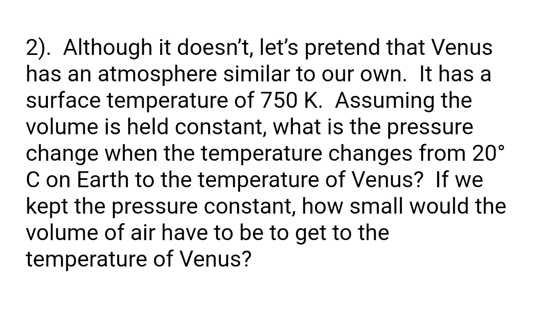 2). Although it doesn't, let's pretend that Venus
has an atmosphere similar to our own. It has a
surface temperature of 750 K. Assuming the
volume is held constant, what is the pressure
change when the temperature changes from 20°
C on Earth to the temperature of Venus? If we
kept the pressure constant, how small would the
volume of air have to be to get to the
temperature of Venus?
