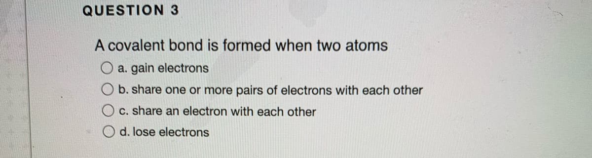 QUESTION 3
A covalent bond is formed when two atoms
a. gain electrons
b. share one or more pairs of electrons with each other
c. share an electron with each other
O d. lose electrons
