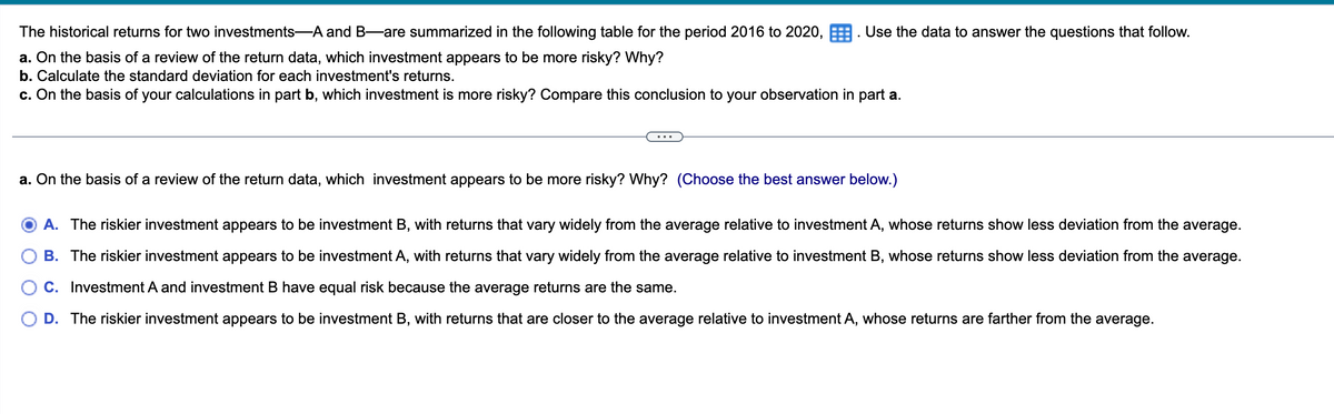 The historical returns for two investments A and B—are summarized in the following table for the period 2016 to 2020, Use the data to answer the questions that follow.
a. On the basis of a review of the return data, which investment appears to be more risky? Why?
b. Calculate the standard deviation for each investment's returns.
c. On the basis of your calculations in part b, which investment is more risky? Compare this conclusion to your observation in part a.
a. On the basis of a review of the return data, which investment appears to be more risky? Why? (Choose the best answer below.)
A. The riskier investment appears to be investment B, with returns that vary widely from the average relative to investment A, whose returns show less deviation from the average.
B. The riskier investment appears to be investment A, with returns that vary widely from the average relative to investment B, whose returns show less deviation from the average.
C. Investment A and investment B have equal risk because the average returns are the same.
D. The riskier investment appears to be investment B, with returns that are closer to the average relative to investment A, whose returns are farther from the average.
