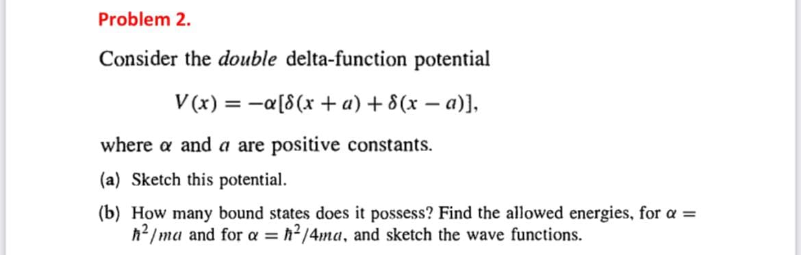 Problem 2.
Consider the double delta-function potential
V(x) = a[8(x + a) + 8(x − a)],
where a and a are positive constants.
(a) Sketch this potential.
(b) How many bound states does it possess? Find the allowed energies, for a =
ħ²/ma and for a = ħ²/4ma, and sketch the wave functions.
