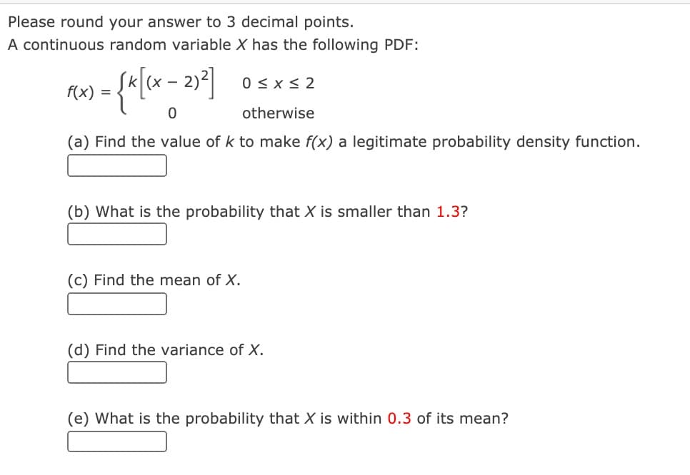 Please round your answer to 3 decimal points.
A continuous random variable X has the following PDF:
(X -
0 < x < 2
f(x)
=
otherwise
(a) Find the value of k to make f(x) a legitimate probability density function.
(b) What is the probability that X is smaller than 1.3?
(c) Find the mean of X.
(d) Find the variance of X.
(e) What is the probability that X is within 0.3 of its mean?
