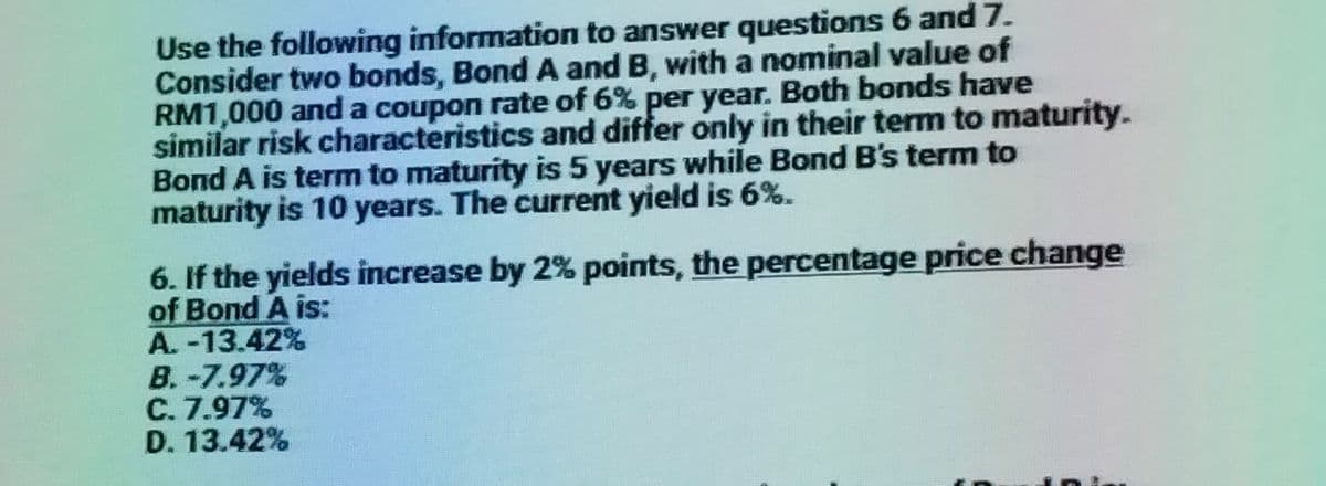 Use the following information to answer questions 6 and 7.
Consider two bonds, Bond A and B, with a nominal value of
RM1,000 and a coupon rate of 6% per year. Both bonds have
similar risk characteristics and differ only in their term to maturity.
Bond A is term to maturity is 5 years while Bond B's term to
maturity is 10 years. The current yield is 6%.
6. If the yields increase by 2% points, the percentage price change
of Bond A is:
A. -13.42%
B.-7.97%
C. 7.97%
D. 13.42%