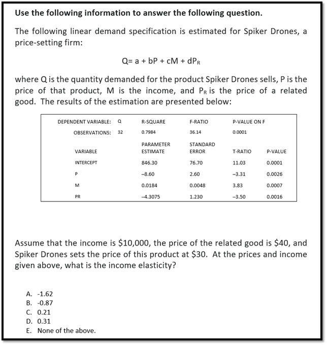 Use the following information to answer the following question.
The following linear demand specification is estimated for Spiker Drones, a
price-setting firm:
Q= a + bP + CM + DPR
where Q is the quantity demanded for the product Spiker Drones sells, P is the
price of that product, M is the income, and PR is the price of a related
good. The results of the estimation are presented below:
DEPENDENT VARIABLE: Q
OBSERVATIONS:
32
R-SQUARE
0.7984
F-RATIO
P-VALUE ON F
36.14
0.0001
PARAMETER
VARIABLE
ESTIMATE
STANDARD
ERROR
T-RATIO
P-VALUE
INTERCEPT
846.30
76.70
11.03
0.0001
P
-8.60
2.60
-3.31
0.0026
M
0.0184
0.0048
3.83
0.0007
PR
-4.3075
1.230
-3.50
0.0016
Assume that the income is $10,000, the price of the related good is $40, and
Spiker Drones sets the price of this product at $30. At the prices and income
given above, what is the income elasticity?
A. -1.62
B. -0.87
C. 0.21
D. 0.31
E. None of the above.