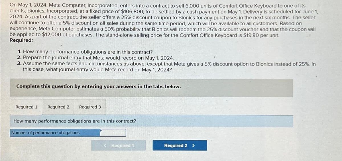 On May 1, 2024, Meta Computer, Incorporated, enters into a contract to sell 6,000 units of Comfort Office Keyboard to one of its
clients, Bionics, Incorporated, at a fixed price of $106,800, to be settled by a cash payment on May 1. Delivery is scheduled for June 1,
2024. As part of the contract, the seller offers a 25% discount coupon to Bionics for any purchases in the next six months. The seller
will continue to offer a 5% discount on all sales during the same time period, which will be available to all customers. Based on
experience, Meta Computer estimates a 50% probability that Bionics will redeem the 25% discount voucher and that the coupon will
be applied to $12,000 of purchases. The stand-alone selling price for the Comfort Office Keyboard is $19.80 per unit.
Required:
1. How many performance obligations are in this contract?
2. Prepare the journal entry that Meta would record on May 1, 2024.
3. Assume the same facts and circumstances as above, except that Meta gives a 5% discount option to Bionics instead of 25%. In
this case, what journal entry would Meta record on May 1, 2024?
Complete this question by entering your answers in the tabs below.
Required 1 Required 2 Required 3
How many performance obligations are in this contract?
Number of performance obligations
< Required 1
Required 2 >