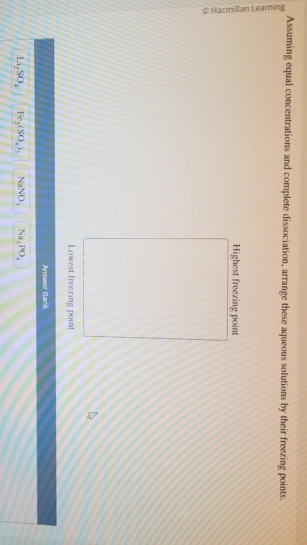 Macmillan Learning
Assuming equal concentrations and complete dissociation, arrange these aqueous solutions by their freezing points.
Li₂SO4
Fe₂(SO4)3 NaNO,
Highest freezing point
Lowest freezing point
Na, PO₁
Answer Bank
A