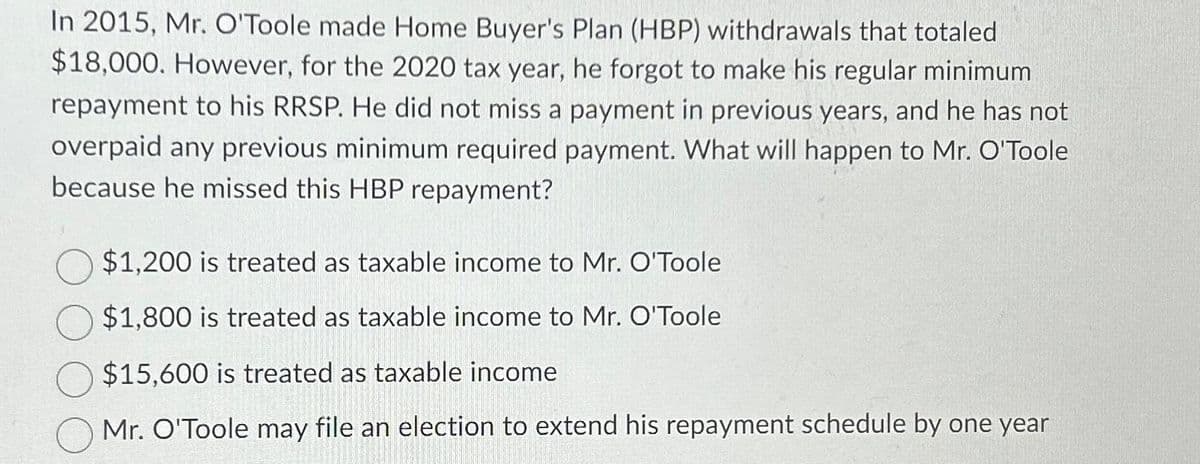 In 2015, Mr. O'Toole made Home Buyer's Plan (HBP) withdrawals that totaled
$18,000. However, for the 2020 tax year, he forgot to make his regular minimum
repayment to his RRSP. He did not miss a payment in previous years, and he has not
overpaid any previous minimum required payment. What will happen to Mr. O'Toole
because he missed this HBP repayment?
$1,200 is treated as taxable income to Mr. O'Toole
$1,800 is treated as taxable income to Mr. O'Toole
$15,600 is treated as taxable income
Mr. O'Toole may file an election to extend his repayment schedule by one year