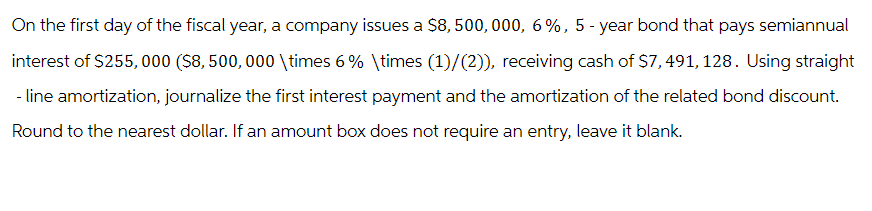 On the first day of the fiscal year, a company issues a $8,500,000, 6%, 5-year bond that pays semiannual
interest of $255,000 ($8,500,000 \times 6% \times (1)/(2)), receiving cash of $7,491, 128. Using straight
- line amortization, journalize the first interest payment and the amortization of the related bond discount.
Round to the nearest dollar. If an amount box does not require an entry, leave it blank.