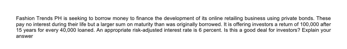 Fashion Trends PH is seeking to borrow money to finance the development of its online retailing business using private bonds. These
pay no interest during their life but a larger sum on maturity than was originally borrowed. It is offering investors a return of 100,000 after
15 years for every 40,000 loaned. An appropriate risk-adjusted interest rate is 6 percent. Is this a good deal for investors? Explain your
answer

