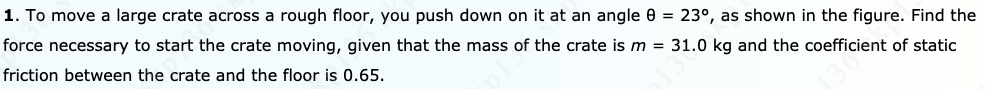 1. To move a large crate across a rough floor, you push down on it at an angle 0 = 23°, as shown in the figure. Find the
force necessary to start the crate moving, given that the mass of the crate is m = 31.0 kg and the coefficient of static
friction between the crate and the floor is 0.65.
