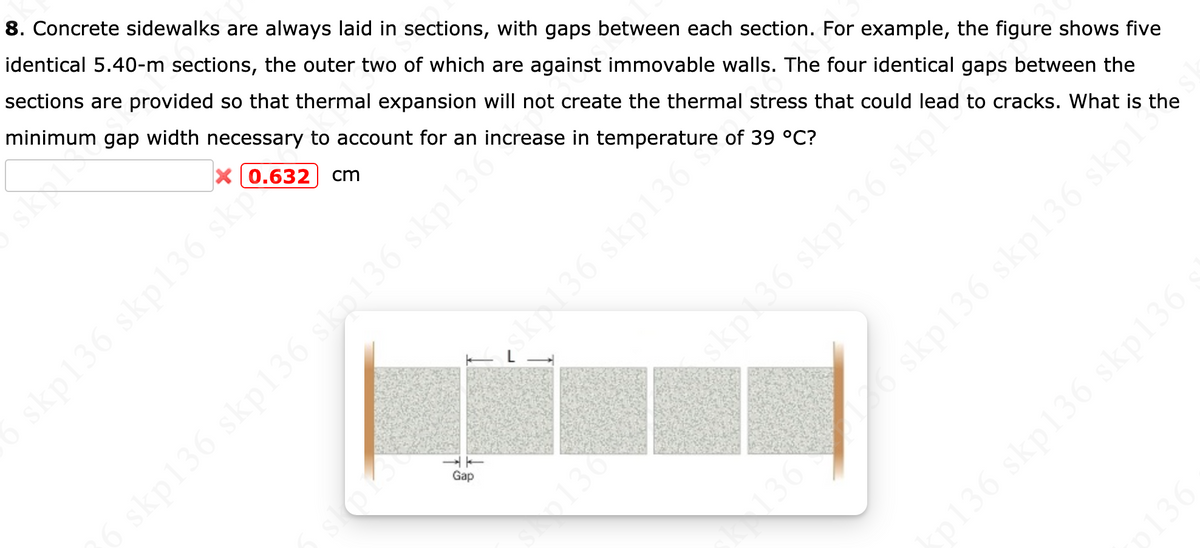 8. Concrete sidewalks are always laid in sections, with gaps between each section. For example, the figure shows five
identical 5.40-m sections, the outer two of which are against immovable walls. The four identical gaps between the
sections are provided so that thermal expansion will not create the thermal stress that could lead to cracks. What is the
minimum gap width necessary to account for an increase in temperature of 39 °C?
X0.632 | cm
skp136 skp136 sk
Gap
136
skp136 skp136 skpls
p136 skp136 skp136
kp136 skp136 skp136 skp130
kp36 skp136 skp
36
