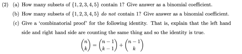 (2) (a) How many subsets of {1, 2, 3, 4, 5) contain 1? Give answer as a binomial coefficient.
(b) How many subsets of {1,2,3, 4, 5} do not contain 1? Give answer as a binomial coefficient.
(c) Give a 'combinatorial proof' for the following identity. That is, explain that the left hand
side and right hand side are counting the same thing and so the identity is true.
(^²) = (^ − ¹) + (^ = ¹)
