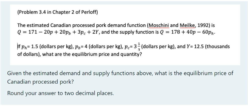 (Problem 3.4 in Chapter 2 of Perloff)
The estimated Canadian processed pork demand function (Moschini and Meilke, 1992) is
Q = 171 - 20p + 20pp + 3pc + 2Y, and the supply function is Q = 178 +40p - 60pn.
If Ph=1.5 (dollars per kg), p₁= 4 (dollars per kg), p= 3 (dollars per kg), and Y= 12.5 (thousands
of dollars), what are the equilibrium price and quantity?
Given the estimated demand and supply functions above, what is the equilibrium price of
Canadian processed pork?
Round your answer to two decimal places.