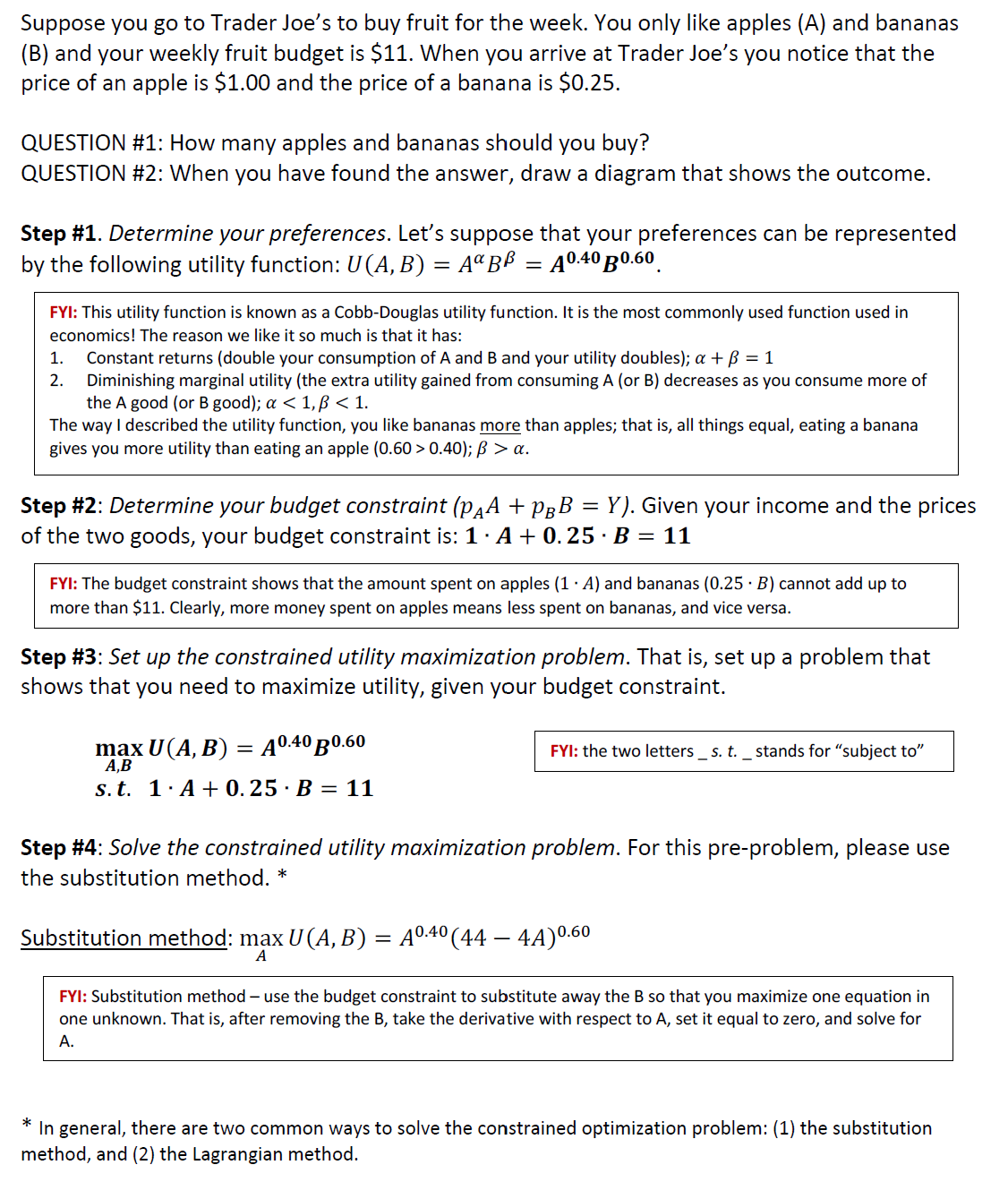 Suppose you go to Trader Joe's to buy fruit for the week. You only like apples (A) and bananas
(B) and your weekly fruit budget is $11. When you arrive at Trader Joe's you notice that the
price of an apple is $1.00 and the price of a banana is $0.25.
QUESTION #1: How many apples and bananas should you buy?
QUESTION #2: When you have found the answer, draw a diagram that shows the outcome.
Step #1. Determine your preferences. Let's suppose that your preferences can be represented
by the following utility function: U(A, B) = AªBß = A0.40 B0.60
FYI: This utility function is known as a Cobb-Douglas utility function. It is the most commonly used function used in
economics! The reason we like it so much is that it has:
1. Constant returns (double your consumption of A and B and your utility doubles); a + B = 1
2. Diminishing marginal utility (the extra utility gained from consuming A (or B) decreases as you consume more of
the A good (or B good); a < 1, p<1.
The way I described the utility function, you like bananas more than apples; that is, all things equal, eating a banana
gives you more utility than eating an apple (0.60 > 0.40); B > a.
Step #2: Determine your budget constraint (pÃª + PÂB = Y). Given your income and the prices
of the two goods, your budget constraint is: 1.A +0.25 B = 11
FYI: The budget constraint shows that the amount spent on apples (1. A) and bananas (0.25 B) cannot add up to
more than $11. Clearly, more money spent on apples means less spent on bananas, and vice versa.
Step #3: Set up the constrained utility maximization problem. That is, set up a problem that
shows that you need to maximize utility, given your budget constraint.
max U(A, B) = A0.40 B0.60
A,B
s. t. 1. A+0.25 · B = 11
FYI: the two letters s. t. _ stands for "subject to"
Step #4: Solve the constrained utility maximization problem. For this pre-problem, please use
the substitution method. *
Substitution method: max U (A, B) = A⁰.4⁰ (44 – 4A)⁰.60
A
FYI: Substitution method - use the budget constraint to substitute away the B so that you maximize one equation in
one unknown. That is, after removing the B, take the derivative with respect to A, set it equal to zero, and solve for
A.
*
In general, there are two common ways to solve the constrained optimization problem: (1) the substitution
method, and (2) the Lagrangian method.