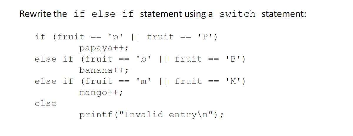 Rewrite the if else-if statement using a switch statement:
if (fruit
'p' || fruit
'P')
==
рарayat+;
else if (fruit
'b'
|| fruit
'B')
==
banana++;
else if (fruit
'm' || fruit
'M')
==
==
mango++;
else
printf("Invalid entry\n");

