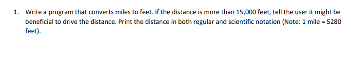 1. Write a program that converts miles to feet. If the distance is more than 15,000 feet, tell the user it might be
beneficial to drive the distance. Print the distance in both regular and scientific notation (Note: 1 mile = 5280
feet).
