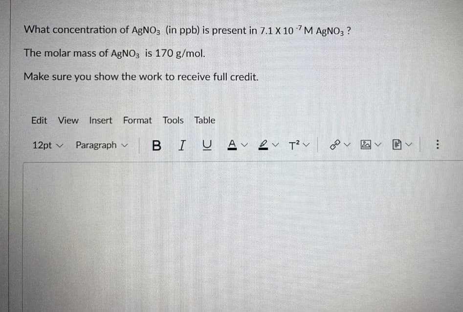 What concentration of AgNO3 (in ppb) is present in 7.1 X 10 M AgNO3 ?
The molar mass of AgNO3 is 170 g/mol.
Make sure you show the work to receive full credit.
Edit View Insert Format Tools Table
12pt ✓ Paragraph
BIUAv2v T²V
هم
阎圃v|