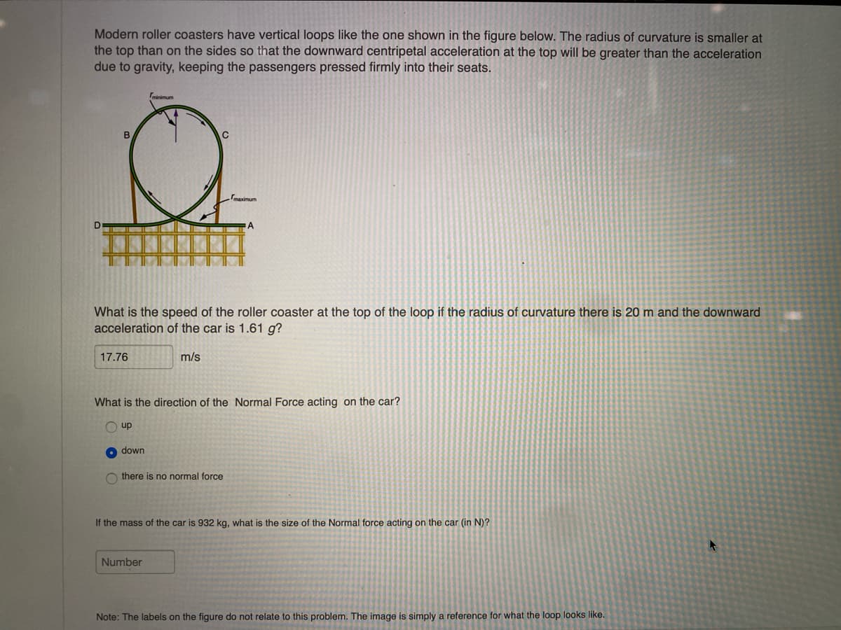 Modern roller coasters have vertical loops like the one shown in the figure below. The radius of curvature is smaller at
the top than on the sides so that the downward centripetal acceleration at the top will be greater than the acceleration
due to gravity, keeping the passengers pressed firmly into their seats.
D
B
17.76
What is the speed of the roller coaster at the top of the loop if the radius of curvature there is 20 m and the downward
acceleration of the car is 1.61 g?
up
minimum
down
m/s
What is the direction of the Normal Force acting on the car?
maximum
Othere is no normal force
Number
A
If the mass of the car is 932 kg, what is the size of the Normal force acting on the car (in N)?
Note: The labels on the figure do not relate to this problem. The image is simply a reference for what the loop looks like.