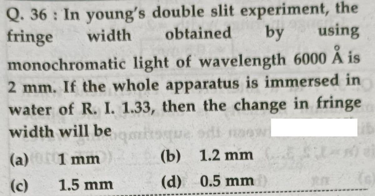 Q. 36 : In young's double slit experiment, the
obtained
fringe
width
by
using
monochromatic light of wavelength 6000 A is
2 mm. If the whole apparatus is immersed in
water of R. I. 1.33, then the change in fringe
width will be
(a) 1 mm
(b) 1.2 mm
(c)
1.5 mm
(d) 0.5 mm
