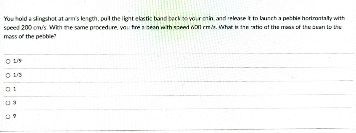 You hold a slingshot at arm's length, pull the light elastic band back to your chin, and release it to launch a pebble horizontally with
speed 200 cm/s. With the same procedure, you fire a bean with speed 600 cm/s. What is the ratio of the mass of the bean to the
mass of the pebble?
O 1/9
O 1/3
01
O 3
O