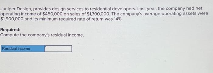 Juniper Design, provides design services to residential developers. Last year, the company had net
operating income of $450,000 on sales of $1,700,000. The company's average operating assets were
$1,900,000 and its minimum required rate of return was 14%.
Required:
Compute the company's residual income.
Residual income