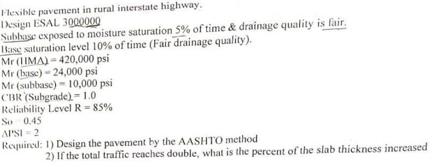 Flexible pavement in rural interstate highway.
Design ESAL 3000000
Subbase exposed to moisture saturation 5% of time & drainage quality is fair.
Base saturation level 10% of time (Fair drainage quality).
Mr (HMA) 420,000 psi
Mr (base) 24,000 psi
Mr (subbase) 10,000 psi
CBR (Subgrade) = 1.0
Reliability Level R = 85%
So 0.45
APSI = 2
Required: 1) Design the pavement by the AASHTO method
2) If the total traffic reaches double, what is the percent of the slab thickness increased