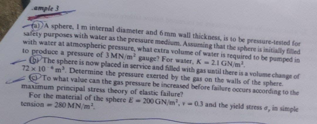 ample 3
(a) A sphere, 1 m internal diameter and 6 mm wall thickness, is to be pressure-tested for
safety purposes with water as the pressure medium. Assuming that the sphere is initially filled
with water at atmospheric pressure, what extra volume of water is required to be pumped in
to produce a pressure of 3 MN/m² gauge? For water, K = 2.1 GN/m².
The sphere is now placed in service and filled with gas until there is a volume change of
72 x 10 m³. Determine the pressure exerted by the gas on the walls of the sphere.
To what value can the gas pressure be increased before failure occurs according to the
maximum principal stress theory of elastic failure?
For the material of the sphere E =
tension = 280 MN/m².
200 GN/m², v=0.3 and the yield stress o, in simple