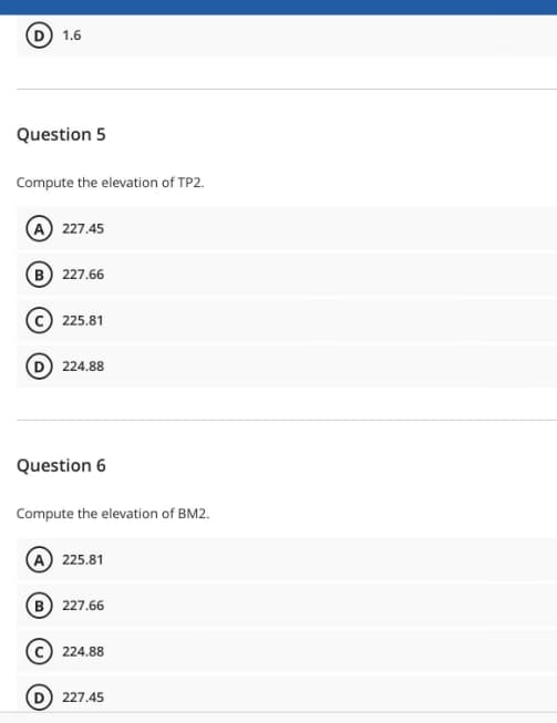 1.6
Question 5
Compute the elevation of TP2.
(A) 227.45
(B) 227.66
(C) 225.81
224.88
Question 6
Compute the elevation of BM2.
(A) 225.81
B) 227.66
224.88
(D) 227.45