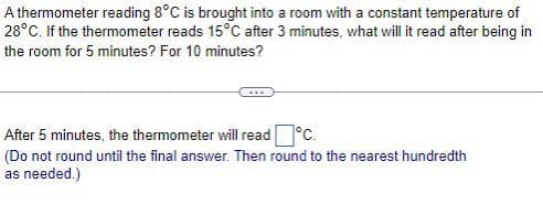 A thermometer reading 8°C is brought into a room with a constant temperature of
28°C. If the thermometer reads 15°C after 3 minutes, what will it read after being in
the room for 5 minutes? For 10 minutes?
After 5 minutes, the thermometer will read °C.
(Do not round until the final answer. Then round to the nearest hundredth
as needed.)