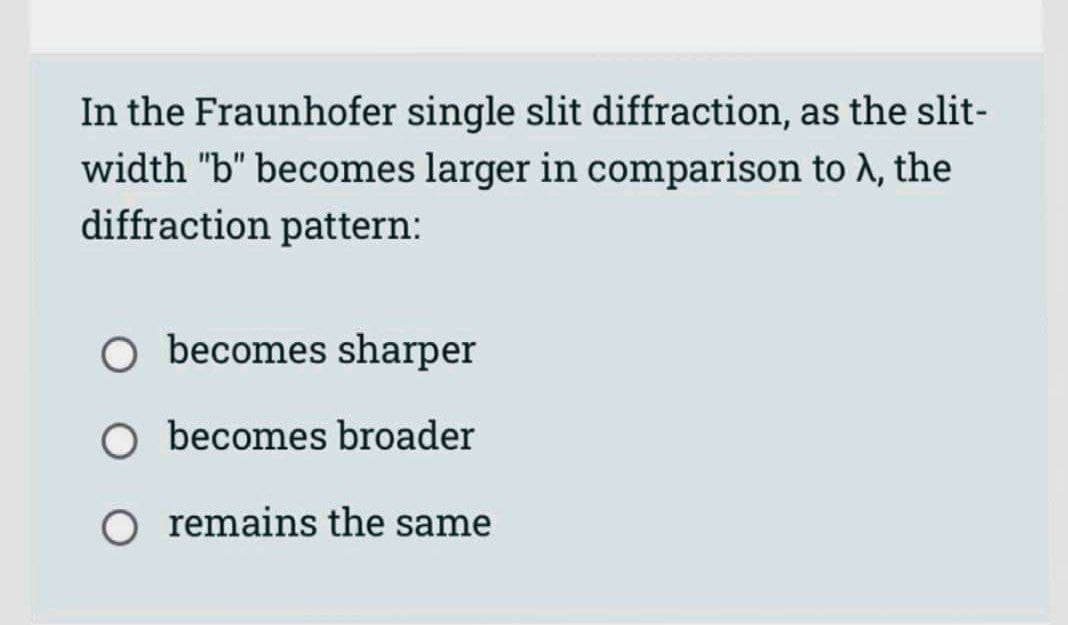 In the Fraunhofer single slit diffraction, as the slit-
width "b" becomes larger in comparison to λ, the
diffraction pattern:
Obecomes sharper
Obecomes broader
remains the same