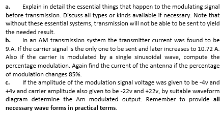 a.
Explain in detail the essential things that happen to the modulating signal
before transmission. Discuss all types or kinds available if necessary. Note that
without these essential systems, transmission will not be able to be sent to yield
the needed result.
b.
In an AM transmission system the transmitter current was found to be
9.A. If the carrier signal is the only one to be sent and later increases to 10.72 A.
Also if the carrier is modulated by a single sinusoidal wave, compute the
percentage modulation. Again find the current of the antenna if the percentage
of modulation changes 85%.
c.
If the amplitude of the modulation signal voltage was given to be -4v and
с.
+4v and carrier amplitude also given to be -22v and +22v, by suitable waveform
diagram determine the Am modulated output. Remember to provide all
necessary wave forms in practical terms.

