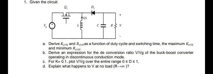 1. Given the circuit
D,
7.
a. Derive Kerit and Reriras a function of duty cycle and switching time, the maximum Kerit
and minimum Rcrit-
b. Derive an expression for the de conversion ratio VNg of the buck-boost converter
operating in discontinuous conduction mode.
c. For K= 0.1, plot VVg over the entire range 0SDS 1.
d. Explain what happens to V at no load (R-co )?
