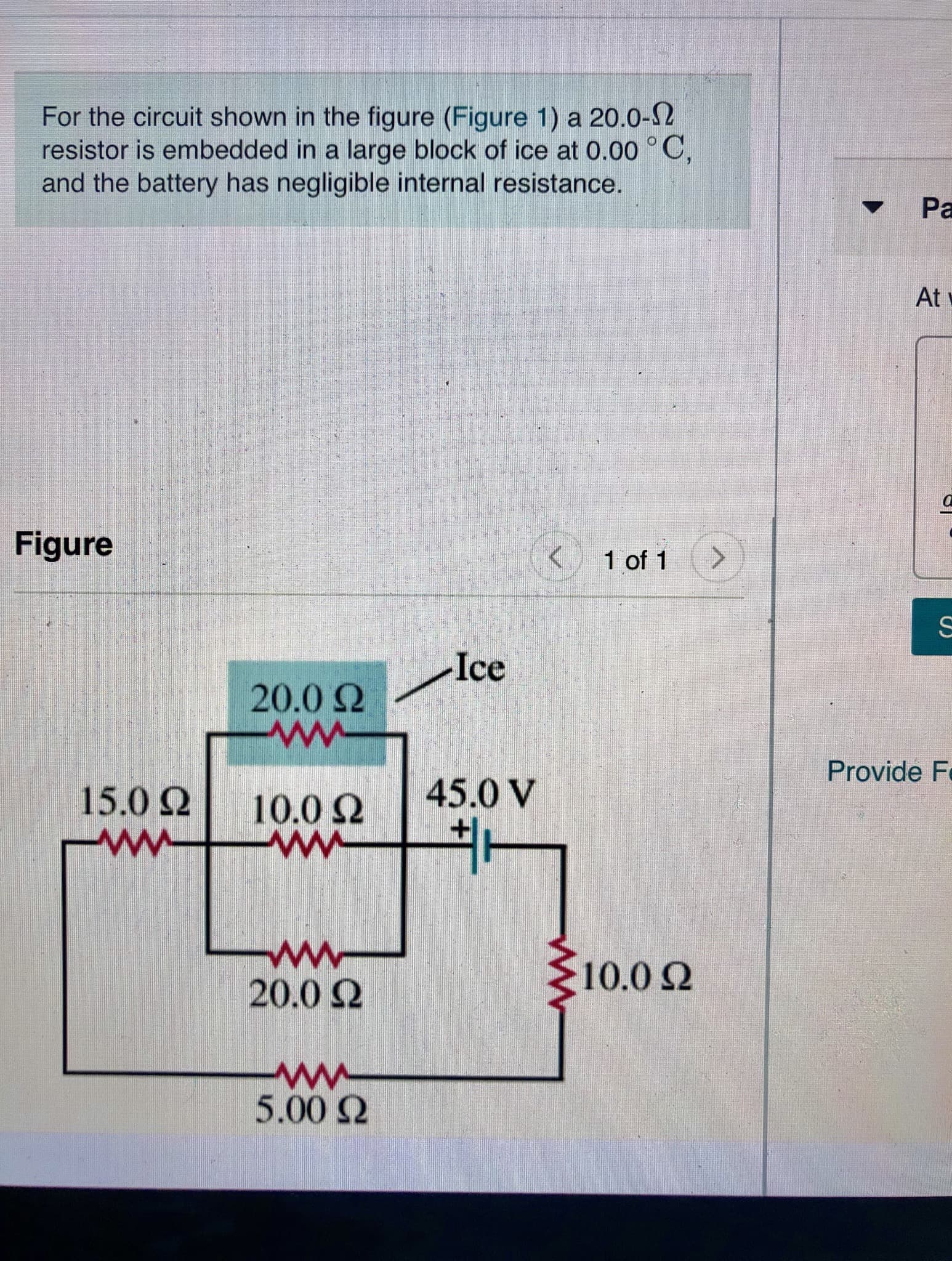 For the circuit shown in the figure (Figure 1) a 20.0-2
resistor is embedded in a large block of ice at 0.00 °C,
and the battery has negligible internal resistance.
Pa
At
Figure
1 of 1
>
Ice
20.0 Q
Provide F
45.0 V
15.0
10.0 Q
ww
20.0 Q
10.02
5.00Q
