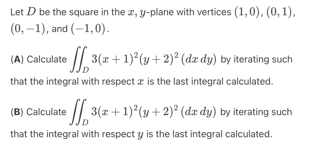 Let D be the square in the x, y-plane with vertices (1,0), (0, 1),
(0, -1), and (-1,0).
(A) Calculate
[[ 3(x + 1)²(y + 2)² (dæ dy) by iterating such
that the integral with respect x is the last integral calculated.
(B) Calculate
[3(x + 1)²(y + 2)² (da dy) by iterating such
that the integral with respect y is the last integral calculated.
