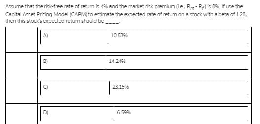 Assume that the risk-free rate of return is 4% and the market risk premium (ie., Rm- R:) is 8%. If use the
Capital Asset Pricing Model (CAPM) to estimate the expected rate of return on a stock with a beta of 128,
then this stock's expected retun should be
A)
10.53%
14.24%
23.15%
6.59%
