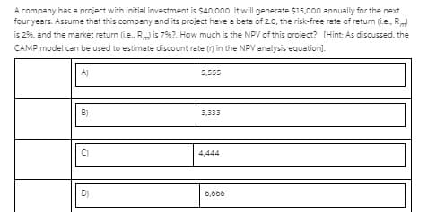 A company has a project with initial investment is $40,000. It will generate $15,000 annually for the next
four years. Assume that this company and its project have a beta of 2.0, the risk-free rate of return (i.e., R
is 296, and the market return (Le., R is 796?. How much is the NPV of this project? [Hint: As discussed, the
CAMP model can be used to estimate discount rate (r) in the NP analysis equation].
A)
5,555
B)
3,333
C)
4,444
D)
6,666
