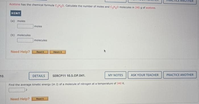 ANOTHER
Acetone has the chemical formula C,H,0. Calculate the number of moles and C,H.0 molecules in 245 g of acetone.
HINT
(a) moles
moles
(b) molecules
molecules
Need Help?
Watch t
Read it
MY NOTES
ASK YOUR TEACHER
PRACTICE ANOTHER
10.
DETAILS
SERCP11 10.5.OP.041.
Find the average kinetic energy (in J) of a molecule of nitrogen at a temperature of 340 K.
Need Help?
Read it
