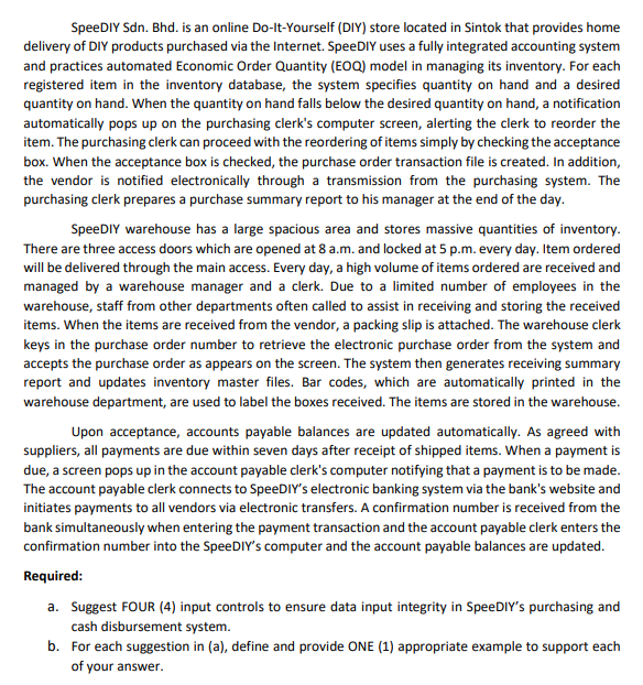 SpeeDIY Sdn. Bhd. is an online Do-It-Yourself (DIY) store located in Sintok that provides home
delivery of DIY products purchased via the Internet. SpeeDIY uses a fully integrated accounting system
and practices automated Economic Order Quantity (EOQ) model in managing its inventory. For each
registered item in the inventory database, the system specifies quantity on hand and a desired
quantity on hand. When the quantity on hand falls below the desired quantity on hand, a notification
automatically pops up on the purchasing clerk's computer screen, alerting the clerk to reorder the
item. The purchasing clerk can proceed with the reordering of items simply by checking the acceptance
box. When the acceptance box is checked, the purchase order transaction file is created. In addition,
the vendor is notified electronically through a transmission from the purchasing system. The
purchasing clerk prepares a purchase summary report to his manager at the end of the day.
SpeeDIY warehouse has a large spacious area and stores massive quantities of inventory.
There are three access doors which are opened at 8 a.m. and locked at 5 p.m. every day. Item ordered
will be delivered through the main access. Every day, a high volume of items ordered are received and
managed by a warehouse manager and a clerk. Due to a limited number of employees in the
warehouse, staff from other departments often called to assist in receiving and storing the received
items. When the items are received from the vendor, a packing slip is attached. The warehouse clerk
keys in the purchase order number to retrieve the electronic purchase order from the system and
accepts the purchase order as appears on the screen. The system then generates receiving summary
report and updates inventory master files. Bar codes, which are automatically printed in the
warehouse department, are used to label the boxes received. The items are stored in the warehouse.
Upon acceptance, accounts payable balances are updated automatically. As agreed with
suppliers, all payments are due within seven days after receipt of shipped items. When a payment is
due, a screen pops up in the account payable clerk's computer notifying that a payment is to be made.
The account payable clerk connects to SpeeDIY's electronic banking system via the bank's website and
initiates payments to all vendors via electronic transfers. A confirmation number is received from the
bank simultaneously when entering the payment transaction and the account payable clerk enters the
confirmation number into the SpeeDIY's computer and the account payable balances are updated.
Required:
a. Suggest FOUR (4) input controls to ensure data input integrity in SpeeDIY's purchasing and
cash disbursement system.
b. For each suggestion in (a), define and provide ONE (1) appropriate example to support each
of your answer.
