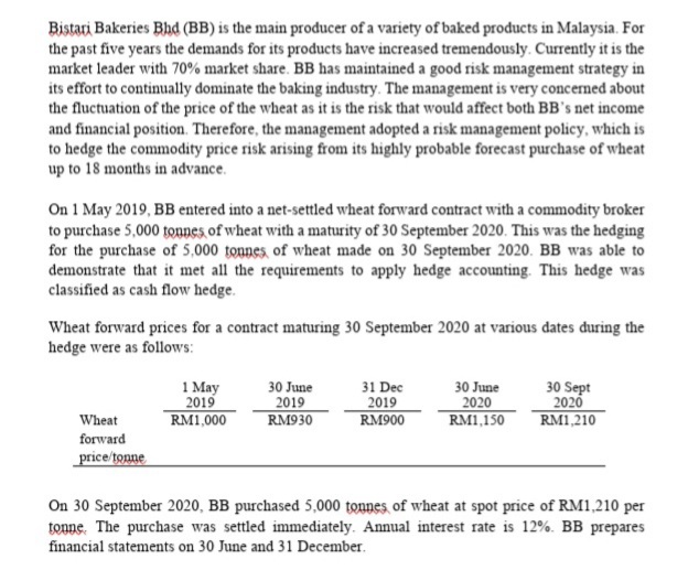 Bistari Bakeries Bhd (BB) is the main producer of a variety of baked products in Malaysia. For
the past five years the demands for its products have increased tremendously. Currently it is the
market leader with 70% market share. BB has maintained a good risk management strategy in
its effort to continually dominate the baking industry. The management is very concermed about
the fluctuation of the price of the wheat as it is the risk that would affect both BB's net income
and financial position. Therefore, the management adopted a risk management policy, which is
to hedge the commodity price risk arising from its highly probable forecast purchase of wheat
up to 18 months in advance.
On 1 May 2019, BB entered into a net-settled wheat forward contract with a commodity broker
to purchase 5,000 tounes, of wheat with a maturity of 30 September 2020. This was the hedging
for the purchase of 5,000 tounes of wheat made on 30 September 2020. BB was able to
demonstrate that it met all the requirements to apply hedge accounting. This hedge was
classified as cash flow hedge.
Wheat forward prices for a contract maturing 30 September 2020 at various dates during the
hedge were as follows:
1 May
2019
RM1,000
30 June
2019
RM930
31 Dec
2019
RM900
30 June
2020
RM1,150
30 Sept
2020
RM1,210
Wheat
forward
price/tonne
On 30 September 2020, BB purchased 5,000 tonnes of wheat at spot price of RM1,210 per
tonne. The purchase was settled immediately. Annual interest rate is 12%. BB prepares
financial statements on 30 June and 31 December.
