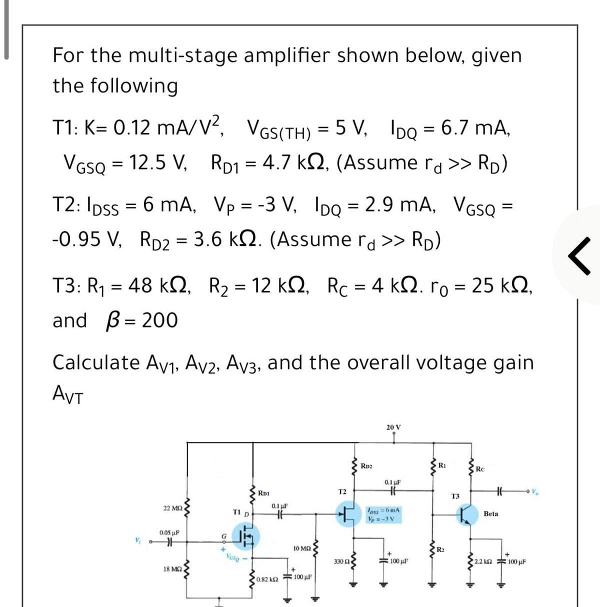 For the multi-stage amplifier shown below, given
the following
T1: K= 0.12 mA/V?, VGS(TH) = 5 V, IDo = 6.7 mA,
VGSQ = 12.5 V, RD1 = 4.7 k2, (Assume ra >> RD)
T2: Ipss = 6 mA, Vp = -3 V, 1IDO = 2.9 mA, VGs =
%3D
-0.95 V, RD2 = 3.6 kN. (Assume ra >> RD)
T3: R48 ΚΩ, R,-12 kΩ RC4 kΩ. ro-25 ΚΩ.
and
B= 200
Calculate Av1, Av2, Ay3, and the overall voltage gain
AVT
20 V
Rp2
RI
RC
0.1 uF
RD1
T2
V.
T3
22 MQ
0.1 uF
oss =6 mA
V =-3 V
T1 D
Beta
0.05 µF
G
10 MQ
R2
Vaso -
330 Ω
#100 uF
2.2 kn 100 µF
18 M2
0.82 k2 100 uF
