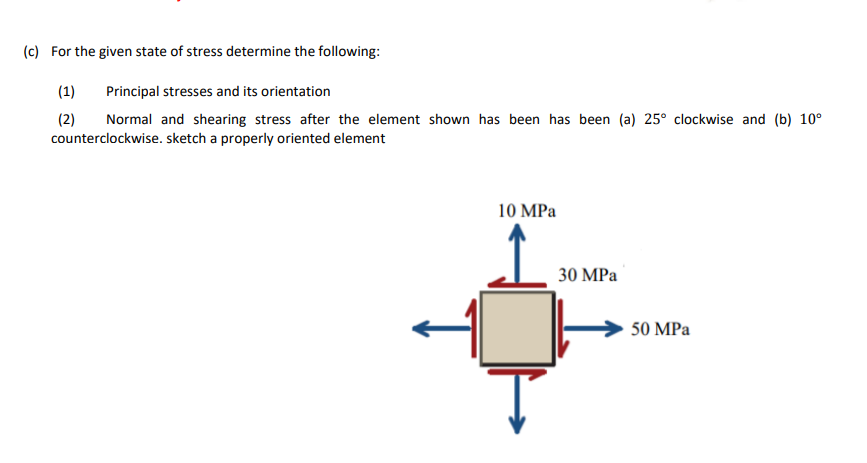 (c) For the given state of stress determine the following:
(1)
Principal stresses and its orientation
(2)
Normal and shearing stress after the element shown has been has been (a) 25° clockwise and (b) 10°
counterclockwise. sketch a properly oriented element
10 MPa
30 MPa
50 MPa